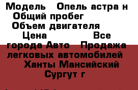  › Модель ­ Опель астра н › Общий пробег ­ 101 750 › Объем двигателя ­ 2 › Цена ­ 315 000 - Все города Авто » Продажа легковых автомобилей   . Ханты-Мансийский,Сургут г.